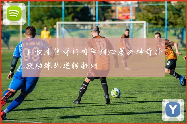 利物浦传奇门将阿利松屡次神奇扑救助球队逆转胜利
