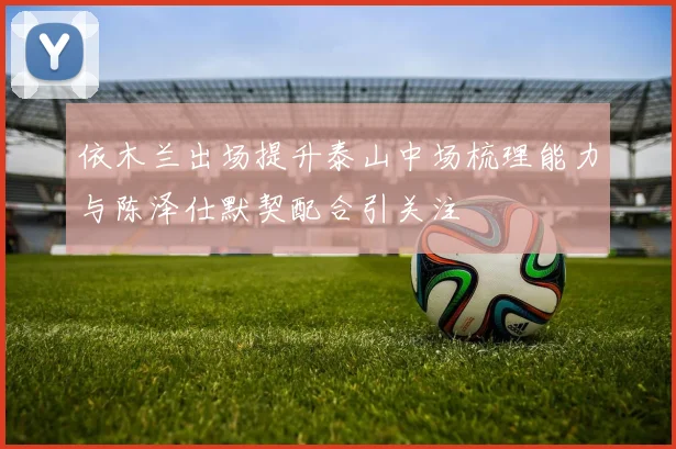 依木兰出场提升泰山中场梳理能力与陈泽仕默契配合引关注