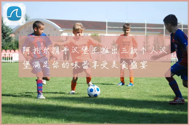 阿扎尔携手汉堡王推出三款个人汉堡满足你的味蕾享受美食盛宴