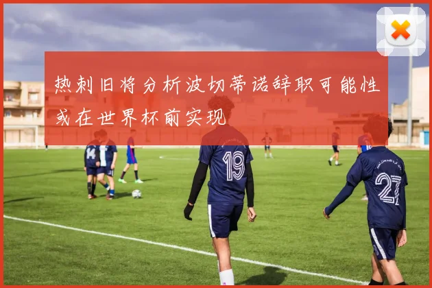 热刺旧将分析波切蒂诺辞职可能性或在世界杯前实现