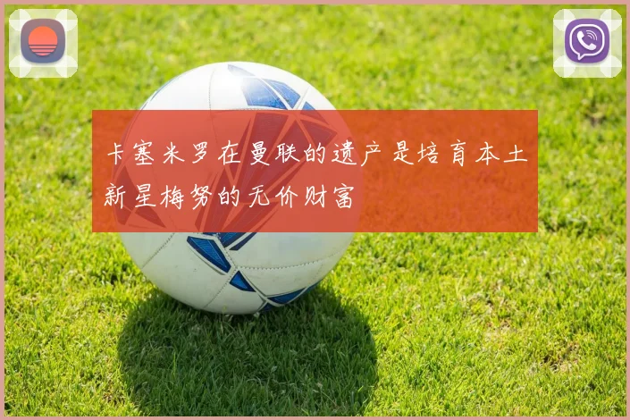 卡塞米罗在曼联的遗产是培育本土新星梅努的无价财富