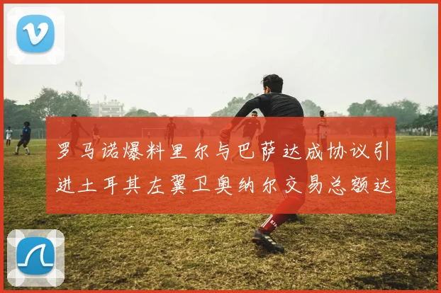 罗马诺爆料里尔与巴萨达成协议引进土耳其左翼卫奥纳尔交易总额达1450万欧