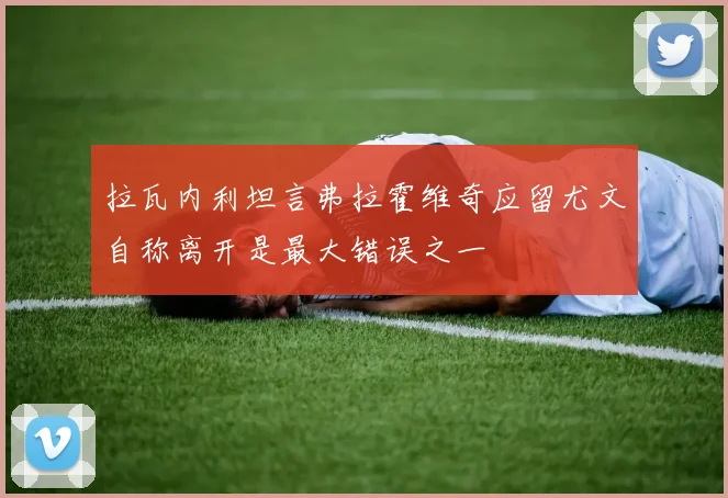 拉瓦内利坦言弗拉霍维奇应留尤文自称离开是最大错误之一