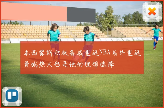 本西蒙斯积极备战重返NBA或许重返费城热火也是他的理想选择