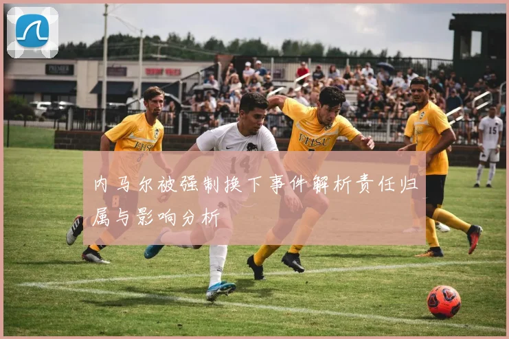 内马尔被强制换下事件解析责任归属与影响分析
