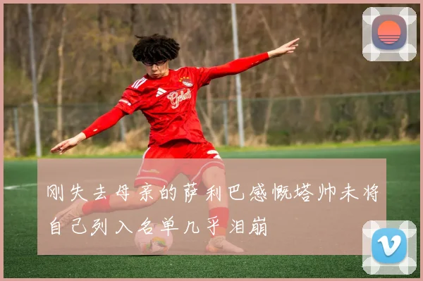 刚失去母亲的萨利巴感慨塔帅未将自己列入名单几乎泪崩