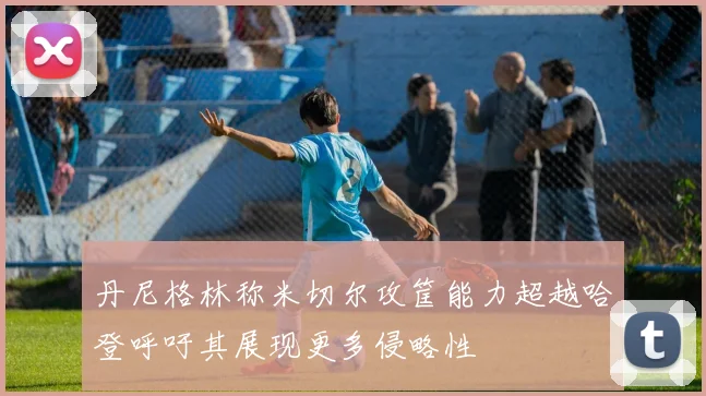 丹尼格林称米切尔攻筐能力超越哈登呼吁其展现更多侵略性