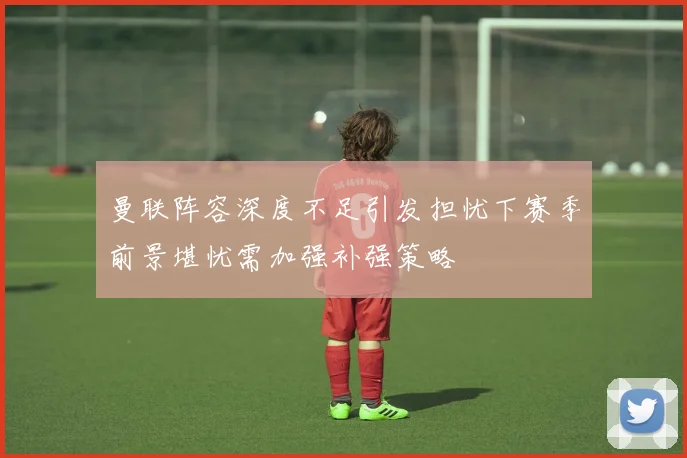 曼联阵容深度不足引发担忧下赛季前景堪忧需加强补强策略