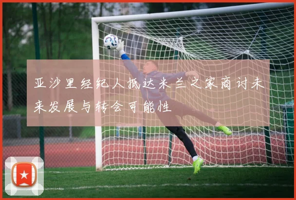亚沙里经纪人抵达米兰之家商讨未来发展与转会可能性